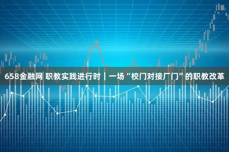 658金融网 职教实践进行时｜一场“校门对接厂门”的职教改革