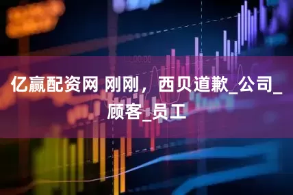 亿赢配资网 刚刚，西贝道歉_公司_顾客_员工