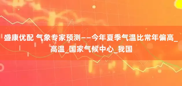 盛康优配 气象专家预测——今年夏季气温比常年偏高_高温_国家气候中心_我国