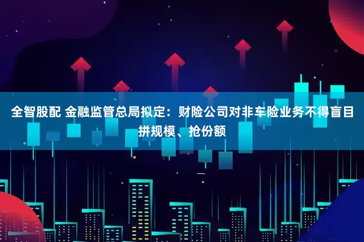 全智股配 金融监管总局拟定：财险公司对非车险业务不得盲目拼规模、抢份额
