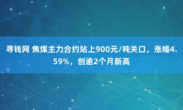 寻钱网 焦煤主力合约站上900元/吨关口，涨幅4.59%，创逾2个月新高