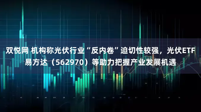 双悦网 机构称光伏行业“反内卷”迫切性较强，光伏ETF易方达（562970）等助力把握产业发展机遇