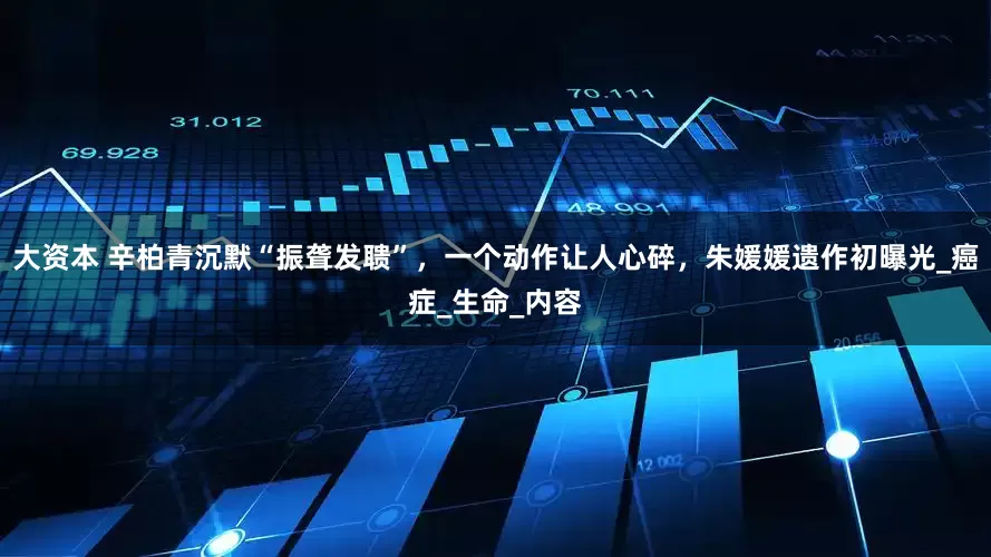 大资本 辛柏青沉默“振聋发聩”，一个动作让人心碎，朱媛媛遗作初曝光_癌症_生命_内容