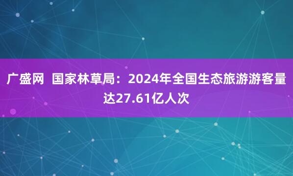 广盛网  国家林草局：2024年全国生态旅游游客量达27.61亿人次