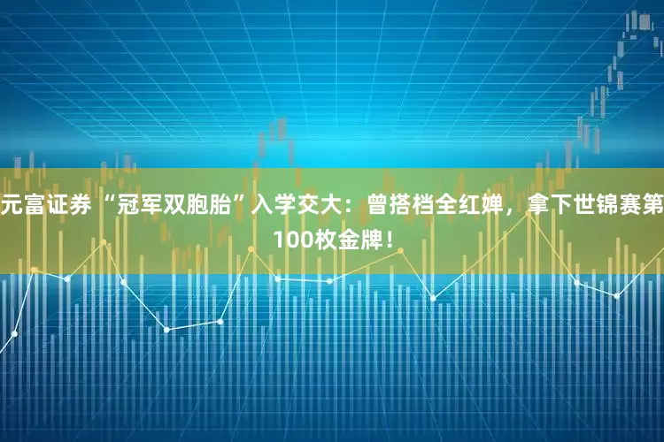 元富证券 “冠军双胞胎”入学交大：曾搭档全红婵，拿下世锦赛第100枚金牌！