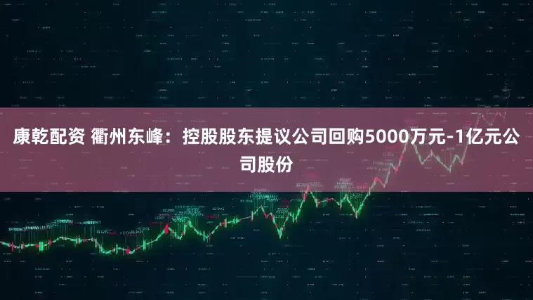 康乾配资 衢州东峰：控股股东提议公司回购5000万元-1亿元公司股份