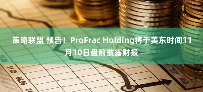 策略联盟 预告！ProFrac Holding将于美东时间11月10日盘前披露财报