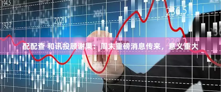 配配查 和讯投顾谢果：周末重磅消息传来，意义重大