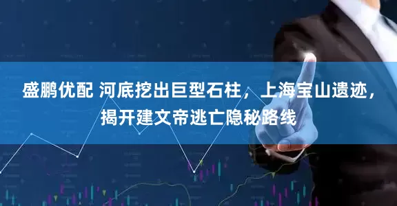 盛鹏优配 河底挖出巨型石柱，上海宝山遗迹，揭开建文帝逃亡隐秘路线